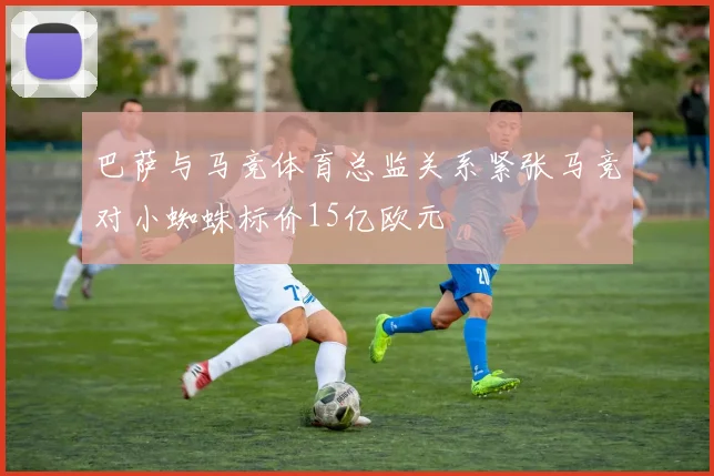 巴萨与马竞体育总监关系紧张马竞对小蜘蛛标价15亿欧元