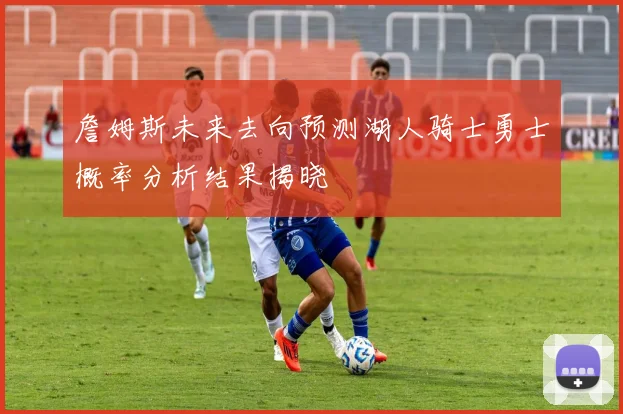 詹姆斯未来去向预测湖人骑士勇士概率分析结果揭晓