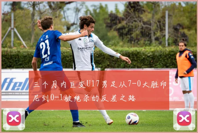 三个月内巨变U17男足从7-0大胜印尼到0-1被绝杀的反差之路