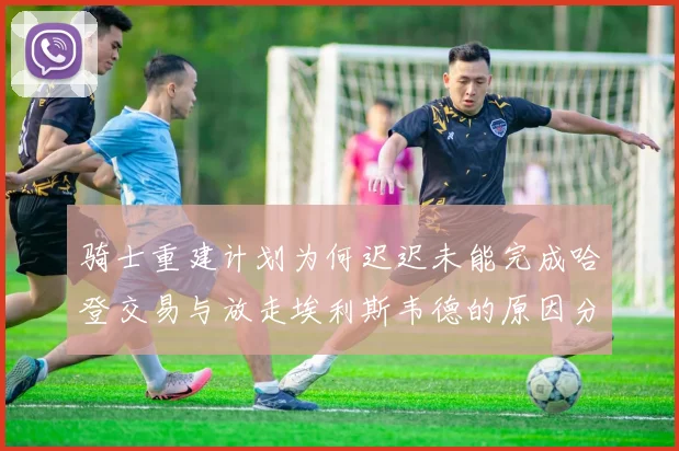 骑士重建计划为何迟迟未能完成哈登交易与放走埃利斯韦德的原因分析