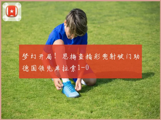 梦幻开局！恩梅查精彩兜射破门助德国领先库拉索1-0