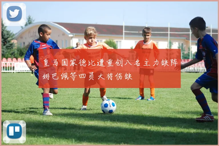 皇马国家德比遭重创八名主力缺阵姆巴佩等四员大将伤缺