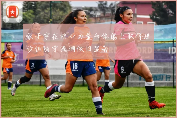 张子宇在核心力量和体能上取得进步但防守漏洞依旧显著