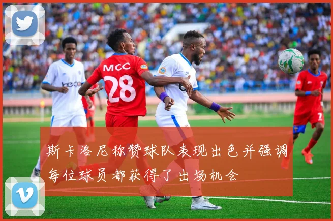 斯卡洛尼称赞球队表现出色并强调每位球员都获得了出场机会