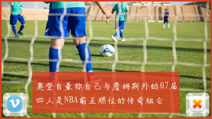 奥登自豪称自己与詹姆斯外的07届四人是NBA前五顺位的传奇组合