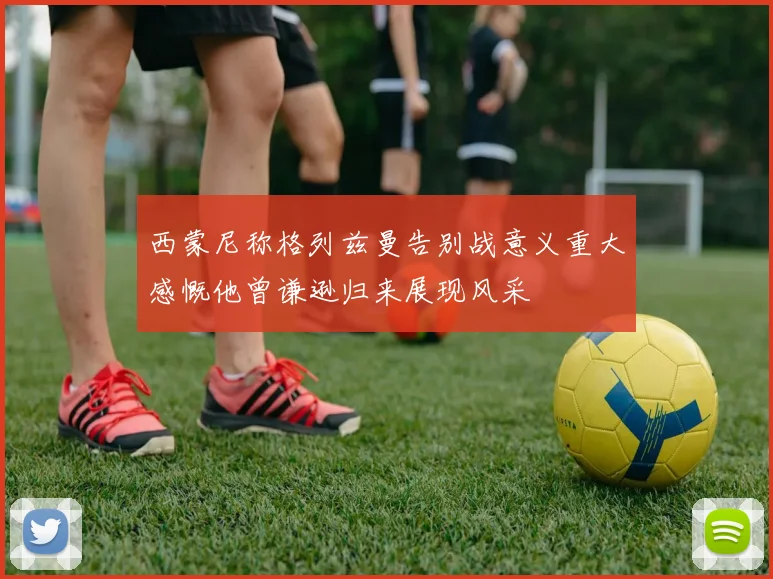 西蒙尼称格列兹曼告别战意义重大感慨他曾谦逊归来展现风采