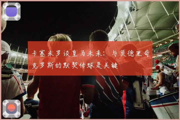 卡塞米罗谈皇马未来：与莫德里奇克罗斯的默契传球是关键